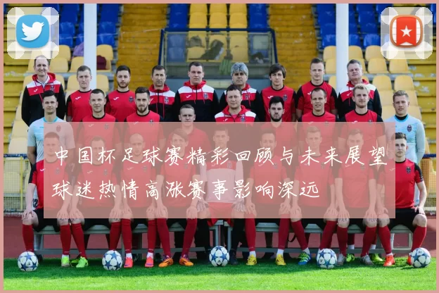 中国杯足球赛精彩回顾与未来展望球迷热情高涨赛事影响深远