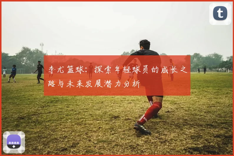 李尤篮球：探索年轻球员的成长之路与未来发展潜力分析
